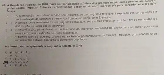 O7. A Revolução Praieira, de 1848, pode ser considerada a última dos grandes movimentos contra o
poder central Imperial Entre as caracteristicas desse movimento para verdadeiras e (F) para
falsas.
()
A sustentação, pelo núcleo urbano dos Praieiros, de um programa favorável à expulsão dos portugueses e a
nacionalização do comércio a varejo, controlado, em parte pelos lusitanos.
()
A defesa, pelos revoltosos de um programa social que, entre outras propostas inclula o fim da escravidǎo e a
distribuição de terras aos ex-escravos.
()
A reivindicação, pelos Praieiros, de liberdade de imprensa, ampliação do direito de voto, maior autonomia
para a provincia e extinção do Poder Moderador.
()
A participação de diversos setores da sociedade pernambucana na Praieira inclusive, proprietários rurais
comerciantes nativos bacharéis e elementos populares.
A alternativa que apresenta a sequencia correta é: (0,4)
A) F -V-F - F
B) V-V-F-F
C) F-F-V-F
V-V-v-v
E) F-F-F-V