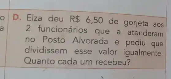 O
a
D. Elza deu R 6,50
de gorjeta aos
2 func ionar ios que a atenderam
no Post rada e pediu que
dividis sem valor igualmente.
uanto cada um recebeu?