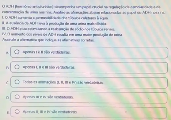 OADH (hormônio antidiurético)desempenha um papel crucial na regulação da osmolaridade eda
concentração de urina nos rins. Analise as afirmações abaixo relacionadas ao papel do ADH nos rins:
1. O ADH aumenta a permeabilidade dos túbulos coletores à água
II. A ausencia de ADH leva à produção de uma urina mais diluida.
III. O ADH atua estimulando a reabsorção de sódio nos túbulos renais.
IV. O aumento dos niveis de ADH resulta em uma maior produção de urina
Assinale a alternativa que indique as afirmativas corretas.
Apenas le II são verdadeiras.
Apenas I, II e III são verdadeiras.
Todas as afirmações (I,II,IIIeNV) são verdadeiras.
Apenas III e IV são verdadeiras.
Apenas II,IIIeN são verdadeiras