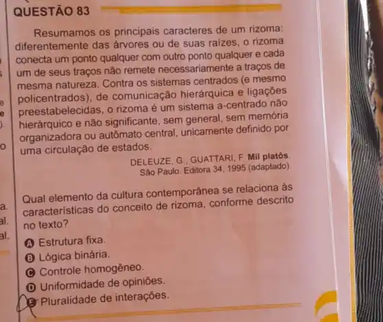 o
al.
al.
QUESTÃO 83
Resumamos os principais caracteres de um rizoma:
diferentemente das árvores ou de suas raizes, o rizoma
conecta um ponto qualquer com outro ponto qualquer e cada
um de seus traços não remete necessariamente a traços de
mesma natureza Contra os sistemas centrados (e mesmo
policentrados), de comunicação hierárquica e ligaçōes
stabelecidas, o rizoma é um sistema a-centrado não
hierárquico e não significante, sem general, sem memória
organizadora ou autômato central unicamente definido por
uma circulação de estados.
DELEUZE, G GUATTARI, F. Mil platôs
São Paulo: Editora 341995 (adaptado)
Qual elemento da cultura contemporânea se relaciona às
caracteristicas do conceito de rizoma conforme descrito
no texto?
A Estrutura fixa.
B Lógica binária
C Controle homogêneo.
D
Uniformidade de opiniōes.
(3) Pluralidade de interações.