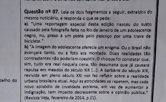 oalho do
Questão n2 07 . Leia os dois fragmentos a seguir , extraídos do
mesmo noticiário, e responda o que se pede:
a) "Uma reportagem especial desta edição nasceu do susto
causado pela fotografia feita no Rio de Janeiro de um adolescente
negro, nu, preso a um poste pelo pescogo por uma trava de
bicicleta."
b) "A imagem do adolescente oferecia um enigma. Ou o Brasil não
avançara tanto, ou a foto era montada. Duas realidades tǎo
contrastantes não poderiam coexistir. O choque foi constatar que
sim, tudo era real naquela cena, tão desumana que Já causara
repulsa em meados do século XIX [...]: A barbárie do século XIX,
revivida em pleno século XXI nos fez refletir sobre a realidade
urbana brasileira atual. Aqui as atrocidades se repetem, mas cada
novo episódio de crueldade extrema , em vez de aumentar a
indignação, tem impacto decrescente sobre a opinião pública."
(Revista Ve)a , fevereiro de 2014 p.11).