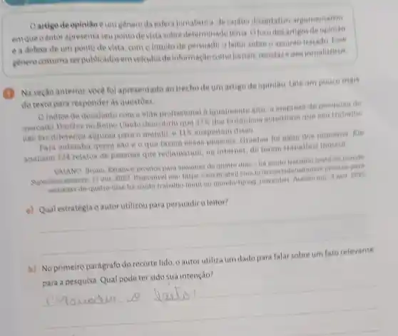 Oartigo de opiniao êum genero da esfera jomalistica, de carater dissertative argumentative
em que o autor apresenta seu ponto devista sobre determinadotems Ofocodes artigos
è a defesa de um ponto de vista como intuito de persuadir o leitor sobre o assunte Fose
genero costuma ser publicadosem veiculos de informação come jomals, revistas esites jornalisticos
(1)
Na seção anterior voce fol apresentado ao trecho de um artige de opiniao. Leia um pouco mais
do texto para responder as questoes.
Oindice de desalento com a vida profisional e iqualmente alto is empress de peaquian de
mercado YouGov no Reino Unido descobriu que
37% 
doe britanicos noreditam que seu trabalho
nào faz diferenca alguma para o mundo, e
11%  suspeitam dieso
Para entender quem sao e o que fasem ennas Dessons, Graeber fol alom dos nomeros. Ele
analisou 124 relatos de pessoas que reclamaram na internet,de terem trabalhos inatein
VAIANO, Bruno Katamos prontos para aemanas de quatro dian-ha muito trabalho inotil no mundo
17 out. 2023 Disponivel em https Hamperabril.com
semanas-de-quatro dias-ha-muito-trabalho inutil no-mundo/igood rewarded. Acienso em 3 nov 2023
a) Qual estratégia o autor utilizou para persuadiro leitor?
__
b) No primeiro parágrafo do recorte lido, o autor utiliza um dado para
__