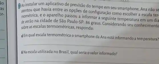 áo
as
or-
(4) Ao instalar um aplicativo de previsão do tempo em seu smartphone Ana não se
atentou que havia entre as opçōes de configuração como escolher a escala ter-
mométrica, e o aparelho passou a informar a seguinte temperatura em um dia
de verão na cidade de São Paulo-SP :86 graus Considerando seu conhecimento
sobre as escalas termométricas , responda:
d) Em qual escala termométrica o smartphone da Ana está informando a temperatura?
__
b) Na escala utilizada no Brasil, qual seria o valor informado?
__