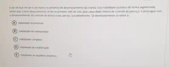 Oato de ficar em pé é um marco no processo de desenvolvimento da criança. Essa habilidade acontece de forma segmentada
sendo que o inicio deste processo se dá no primeiro mès de vida, pela capacidade motora de controle do pescoço e prossegue com
desenvolvimento do controle do tronco e das pernas.suscetivelmente. Tal desenvolvimento se refere a:
A Habilidade locomotora
B Hablidade de manipulação
C Habilidade complexa
D Habilidade de estabilização
E Habilidade de equilibrio dinámico