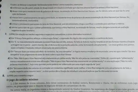 Oautor, ao destacar a expressão "deliberadamente cômico", entre travessões, intenciona
a) evidenciar sua (do autor) atitude de desaprovação em relação à confusão que algumas pessoas fazem ao entoaro Hino Nacional.
b) deixar claro que a insistente troca de palavras e de versos,na entoação do Hino Nacional por Vanusa não foi cômica, uma vez que não foi uma
ação deliberada.
c) marcar bemo posicionamento de que a comicidade, na insistente troca de palavras e de versos na entoação do Hino Nacional por Vanusa foi,
lamentavelmente , involuntária.
d) criticar o preciosismo parnasiano da letra do Hino Nacional pois tal preciosismo chega a sacrificar o conteúdo para satisfazer a métrica.
e) alertar para o fato de que o caráter jabberwocky que tomou o Hino Nacional, na entoação de Vanusa, resulta obrigatoriamente em avaliação
negativa do povo brasileiro.
7. (UFPA) Em relação aos trechos seguintes e respectivos comentários, a única alternativa incorreta é:
a) Em "O braço forte ganhou reforços.e virou braços fortes.", a supressão da vírgula não comprometeria a coerência do texto.
b) Em''E na mais estonteante estocada na estabilidade das estrofes, entoou: 'Es belo és forte és risonho límpido se em teu formoso risonho e límpido
a imagem do Cruzeiro - assim mesmo, não só deslocando ou pulando palavras , como terminando abruptamente...", os sinais gráficos dois pontos,
aspas (simples) e travessão indicam enunciados de autoria diversa.
c) Em "Vanusa disse que estava sob efeito de remédios, daí seus atropelos.", a vírgula marca a mudança de enunciador, uma vez que o trecho "daí seus
atropelos"éum julgamento do autor do texto sobre o que disse Vanusa.
d) Em "Não. Não équeo Hino Nacional seja exatamente um jabberwocky. Não há nele palavras inventadas." (linha 33), o ponto após "jabberwocky"
marca o encadeamento entre uma afirmação ("Não é que o Hino Nacional seja exatamente um jabberwocky") e uma explicação ("Não há nele
palavras inventadas", haja vista que esse ponto poderia ser substituído por uma virgula seguida de "pois".
e) Em "Se à sonoridade das palavras se contrapõe um misterioso significado, tanto melhor: o hino fica instigante como encantamento de fada, e
impōe respeito como reza em latim ", os dois pontos têm a função de introduzir uma explicação ao que foi dito anteriormente.
8.(UFPR) Leia o excerto a seguir.
jogo do salário mínimo
[...] Em menos de trinta minutos dois times centenários do futebol carioca Bonsucesso e Olaria, vão se enfrentar num jogo
treino, na preparação para a disputa da segunda divisão do campeonato do Rio.
Na arena vazia , os jogadores vivem a desigualdade salarial do futebol brasileiro. Na esperança de chegar a um clube grande, os
troon đo um calário mínima 1008 reaic)	s otrooo