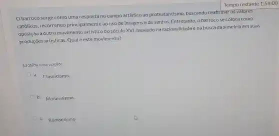 Obarroco surge como uma resposta no campo artístico ao protestantismo buscando reafirmar os valores
católicos, recorrendo principalmente ao uso de imagens ede santos Entretanto, o barrocose coloca como
oposição a outro movimento artístico do século XVI, baseado na racionalidade e na busca da simetria em suas
produções artísticas Qualé éste movimento?
Escolha uma opção:
a. Classicismo.
b. Modernismo.
c. Romantismo