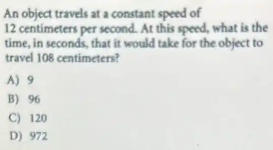 An object travels at a constant speed of
12 centimeters per second. At this speed,what is the
time, in seconds, that it would take for the object to
travel 108 centimeters?
A) 9
B) 96
C) 120
D) 972