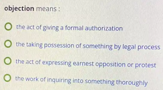 objection means:
the act of giving a formal authorization
the taking possession of something by legal process
the act of expressing earnest opposition or protest
the work of inquiring into something thoroughly