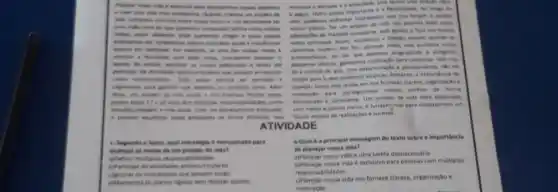 objectives
am projects do
importante a a fentinted
que non forgars a spots
permitters in
noman
nones planes. Ter um crosen de vile nos permit tastes mum
passage
adaptecthes de manein conscente sem perder o forn has novies
.
exercises, in uses das nowas metal 6
mudam. For fim, planejer nowa vide sumenta nome
.
takes are
para continual two hot
da a certera de que, com determinaglo e planejamento, nào ha
come conteiners Calls your
limites para is que podemos akangar. Portanto.importancia de
organizate part provide on Alikm
planear nouse vide reade em nos fornecer clarera.organizatio a
sonhos de forma
down, on projects in vide stude a now	de vide bern elaboreds
responsibilitades, come
sociel. Com unt planegaments edequation
com metas e planes cares, d fundarystal para construlmen um
strictions do forma efforms
futuro repleto de realicaches e sucesso
ATIVIDADE
) - Sequndo o texto.qual estratigie d mencienada para
alcancar as metas de um projeto de vida?
multiplan responsabilidades
iculares
in imprevision cue possem lungir
sem realizar ajustes.
6-Qual 6 a principal mensagem do testo sobre a importancia
de planejar nossa vida?
nossa vida é uma tarefa deunecessaria
b) Planejar nossa vida e exclusivo para pessoas com multiplas
responsabilidades.
nossa vida nos fornece dareza, organizacio e
motivaçlo