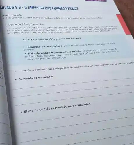 Objetivo da aula:
Entender como verbos auxiliares modais e advérbios funcionam para expressar modalidade.
1. Conteúdo X Efeito de sentido.
Nos trechos abaixo, retirados da entrevista "Um serviço essencial", identifique qual é o conteúdo do
enunciado e qual o efeito de sentido que o enunciador imprime ao conteúdo, indicando uma obrigação,
uma possibilidade, uma probabilidade, uma ou uma certeza. Veja o exemplo abaixo:
"(...) você já deve ter visto pessoas com carroças"
Conteúdo do enunciado: E provável que você já tenha visto pessoas com
carroças.
- Efeito de sentido impresso pelo enunciador: O enunciador imprime a ideia de
probabilidade. Ele parece dizer que é muito possivel que o leitor da entrevista já
tenha visto pessoas com carroças.
Mundano percebeu que a arte poderia ser uma maneira de trazer re
reconhecimento para os catador
__
Conteúdo do enunciado:
__