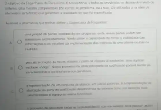 Objetivo da Engenharia de Requisitos, é proporcionar a todos os envolvidos no desenvolvimento do
sistema, uma mesma compreensão por escrito do problema, para isso, são utilizadas uma série de
elementos (artefatos) que garantem a qualidade do que foi especificado.
Assinale a alternativa que melhor define a Engenharia de Requisitos:
uma junção de partes isoladas de um programa onde, essas partes podem ser
acessadas separadamente tendo assim a capacidade de tomar a visibilidade das
A	informações e os detailhes da implementação dos métodos de uma classe ocultas ou
restritas.
permitir a criação de novas classes a partir de classes iá existentes sem duplicar
B.
nenhum código". Nesse processo de abstração parts da codificação poderá herdar as
caracteristicas e comportamentos genéricos.
a representação de um conjunto de objetos, em outras palavras, 6 a representação da
abstração de parte da codificação desenvolvida do sistema como por exemplo suas
caracteristicas e comportamentos funcionais.
processo de descrever todas as funcionalidades que um sistema deve possuir assim