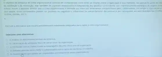 Objetivo da pesquisa de clima organizacional consiste em compreender como estão as relaçōes entre a organização e seus membros, nào apenas do ponto de vist
da satisfaçio e da motivação, mas também de aspectos relacionados a compreensão das politicas, concordância com o estratégico do negócio entre
outros. Assim, é possivel afirmar que o clima organizacional é formado por meio dos sentimentos compartilhado com o direconamento estraténice a organizaçao em
que atuam. Esses sentimentos podem ser positivos ou negativos e influenciam no comportamento das pessoas e por conseguinte, em seus desempenhos (DUTRA
DUTRA, DUTRA, 2017)
Assinale a alternativa que mostra procedmentos totalmente adequalos para captaro clima organizacional.
Selecione uma alternativa:
a) Analise de documentos formals da empresa.
b) Observaçdo do ambiente fisico de varias areas da organizaçǎo.
c) Entrevista com os chefes e com os empregados de uma unica area da organizaçào
d) Debates abertos entre chefes e subordinados com o tema de satisfação no trabalho.
e) Questions que devem ser respondidos anonimamente pelos colaboradores.