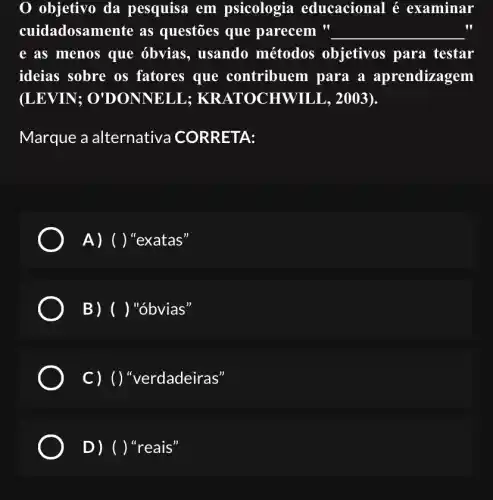 objetivo da pesquisa em psicologia educacional é examinar
cuidadosamente as questões que parecem " __
e as menos que óbvias, usando métodos objetivos para testar
ideias sobre os fatores que contribuem para a aprendizagem
(LEVIN ; O'DONNELL 2003).
Marque a alternativa CORRETA:
A) ()''exatas''
B) ( ) "óbvias'
c)()"erdadeiras"
D) ( ) "reais"