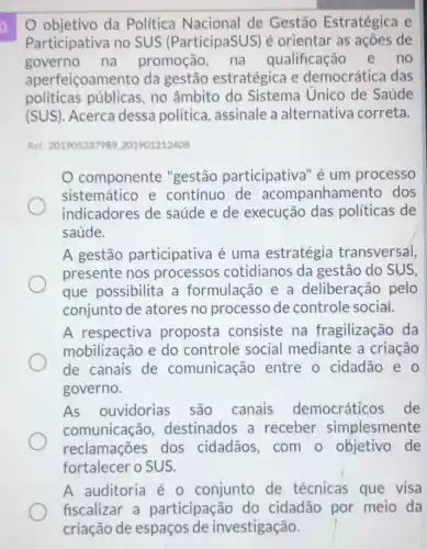 objetivo da Política Nacional de Gestão Estratégica e
Participativa no SUS (ParticipaSUS)é orientar as ações de
governo na promoção, na qualificação e no
aperfeiçoamento da gestão estratégica e democrática das
politicas públicas , no âmbito do Sistema Unico de Saúde
(SUS). Acerca dessa política, assinale a alternativa correta.
Ret: 201905337989201901212408
componente "gestão participativa 'é um processo
sistemático e contínuo de acompanham ento dos
indicadores de saúde e de execução das políticas de
saúde.
A gestão participativa é uma estratégia transversal,
presente nos processos cotidianos da gestão do SUS,
que possibilita a formulação e a deliberação pelo
conjunto de atores no processo de controle social.
A respectiva proposta consiste na fragilização da
mobilização e do controle social mediante a criação
de canais de comunicação entre o cidadão e o
governo.
As ouvidorias são canais democráticos de
comunicação destinados a receber simplesmente
reclamações dos cidadãos,com o objetivo de
fortalecer o SUS.
A auditoria é 0 conjunto de técnicas que visa
fiscalizar a participação do cidadão por meio da
criação de espaços de investigação.