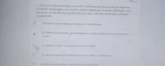 objetivo da regulamentação como MEI é a formalização de pessoas que executam
atividades remuneradas, mas não têm direitos trabalhistas. Assinale a alternativa que
apresenta o(s)beneficio(}) previdenciário(s) a que o MEI tem direito após contribuir
regularmente.
A) Apenas aposentadoria por tempo de contribuição.
C
morte.
B) Salário-maternidade aposentadoria por idade, auxilio -doença e pensão por
C) Somente auxilio-doença e pensão por morte.
D) Aposentadoria por tempo de serviço e seguro -desemprego.
E) MEI nǎo tem direito a beneficios previdenciários.