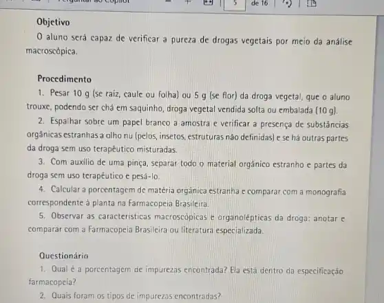 Objetivo
0 aluno será capaz de verificar a pureza de drogas vegetais por meio da análise
macroscópica.
Procedimento
1. Pesar 10 g (se raiz, caule ou folha) ou 5 g (se flor) da droga vegetal, que o aluno
trouxe, podendo ser chả em saquinho, droga vegetal vendida solta ou embalada (10g)
2. Espalhar sobre um papel branco a amostra e verificar a presença de substâncias
orgânicas estranhas a olho nu (pelos, insetos, estruturas não definidas) e se há outras partes
da droga sem uso terapêutico misturadas.
3. Com auxilio de uma pinça, separar todo o material orgânico estranho e partes da
droga sem uso terapêutico e pesá-lo.
4. Calcular a porcentagem de matéria orgânica estranha e comparar com a monografia
correspondente ả planta na Farmacopeia Brasileira.
5. Observar as caracteristicas macroscopicas e organolépticas da droga: anotar e
comparar com a Farmacopeia Brasileira ou literatura especializada.
Questionário
1. Qual é a porcentagem de impurezas encontrada? Ela está dentro da especificação
farmacopeia?
2. Quais foram os tipos de impurezas encontradas?