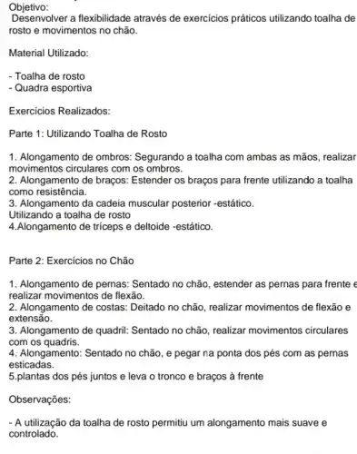 Objetivo:
Desenvolver a flexibilidade através de exercícios práticos utilizando toalha de
rosto e movimentos no chão.
Material Utilizado:
- Toalha de rosto
- Quadra esportiva
Exercicios Realizados:
Parte 1: Utilizando Toalha de Rosto
1. Alongamento de ombros: Segurando a toalha com ambas as mãos, realizar
movimentos circulares com os ombros.
2. Alongamento de braços:Estender os braços para frente utilizando a toalha
como resistência.
3. Alongamento da cadeia muscular posterior -estático.
Utilizando a toalha de rosto
4.Alongamento de triceps e deltoide -estático.
Parte 2: Exercicios no Chão
1. Alongamento de pernas: Sentado no chão , estender as pernas para frente e
realizar movimentos de flexão.
2. Alongamento de costas: Deitado no chão realizar movimentos de flexão e
extensão.
3. Alongamento de quadril: Sentado no chão , realizar movimentos circulares
com os quadris.
4. Alongamento: Sentado no chão, e pegar na ponta dos pés com as pernas
esticadas.
5.plantas dos pés juntos e leva o tronco e braços à frente
Observações:
- A utilização da toalha de rosto permitiu um alongamento mais suave e
controlado.