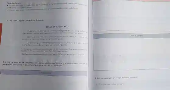 Objetivos da aula:
ição é os recursos coesivos que - Analisar, em textos natiativos ficciohais, as differentes formas de composição
constroem a passagem do tempo.
- Utilizar, na produção escrita, recursos coesivos como articuladores das passagens de tempo.
1. Leia a lenda indigena da região do Amazonas.
Certa noite, uma jovem india avistou um lago onde Jaci, a lua se banhava
Não resistiu aquela magia e se atirou no lago, desaparecendo nas águas.
Assim que viu a cena, Jaci, comovida transformou-a em uma flor que flutur
num circulo de folhas sobre a superficie das águas.
E a vitória-régia, a estrela das águas. Filha da lua, ela se abre ao entardece
e se fecha quando o dia começa a clarear na Amazônia.
Fonte: Cultura etunismo. Jacqueline Myanaki.... [et all; coordenação Regina Araujo de Almeick
[et allp. 34. Ed rev. e ampl. São Paulo: IPSIS, 2007. Disponivel em:
http://www.d publico.gov br/download/texto/t uppood,pdf. Acesso em: 18 abr. 2021
2. A história é narrada em trés parágrafos. Faça um desenho que ilustre o que acontece em cada um dos
parágrafos. Utilize lápis de cor, canetinha ou giz de cera em sua produção.
1. PARAGRAFO
square 
LENDA DA VITÓRIA-REGIA
30 PARÁGRAFO
square 
3. Sobre a passagem do tempo na lenda, responda:
a. Quais trechos indicam tempo?