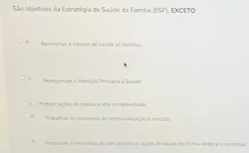 São objetivos da Estratégia de Saúde da Familia (ESF), EXCETO:
a.
Aproximar a equipe de saúde às familias.
b.
Reorganizar a Atençdo Primária Saúde:
c. Prestaraçōes de média e alta complexidade;
Trabalhar os conceitos de territorialização evinculo:
e. Promover a re reorientação das praticase acdes de saúde de forma integral e continua;