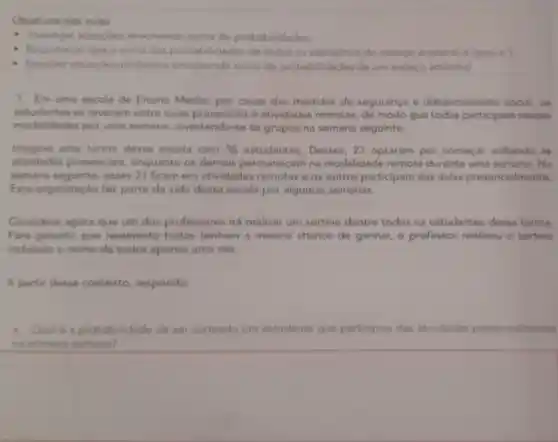 Objetivos das aulas
- Investigar situagbes envolvendo soma de probabilidades,
- Reconhecer que a soma das probabilidades de todos on elementos do espaco amostral e igual a 1
- Resolver situacben problema envolvendo soma de probabilidades de um espaco amostral.
1. Em uma escola de Ensino Medio por causa das medidas de segurança e distanciamento social, os
estudantes se revezam entre sulas presenciais e atividades remotas de modo que todos participam nessas
modalidades por uma semana invertendo-se os grupos na semana seguinte.
Imagine uma turma dessa escola com 36 estudantes. Desses 21 optaram por começar voltando las
atividades presenciais enquanto os demais permanecem na modalidade remota durante uma Na
semana seguinte esses 21 ficam em atividades remotas e os outros participam das aulas presencialmente
Essa organizaçǎo fez parte da vida dessa escola por algumas semanas.
Considere agora que um dos professores irá realizar um sortelo dentre todos os estudantes dessa turma.
Para garantir que realmente todos tenham a mesma chance de ganhar o professor realizou - sortelo
incluindo o nome de todos apenas uma vez.
A partir desse contexto responda:
a. Qual 6 a probabilidade de ser sorteado um estudante que participou das atividades presencialmente
na primeira semana?