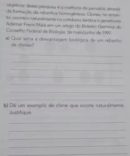 objetivos dessa pesquisa é a melhoria da pecuária , através
da formação de rebanhos homogêneos . Clones, no entan-
to, ocorrem naturalmente no cotidiano , lembra o geneticista
Ademar Freire Maia em um artigo do Boletim Germinis do
Conselho Federal de Biologia, de maio/junho de 1997.
a) Qual seria a desvantagem biológica de um rebanho
de clones?
__
b) Dê um exemplo de clone que ocorre naturalmente.
Justifique.
__