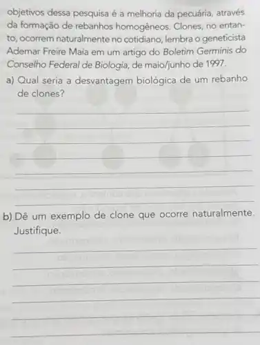 objetivos dessa pesquisa é a melhoria da pecuária, através
da formação de rebanhos homogêneos. Clones, no entan-
to, ocorrem naturalmente no cotidiano, lembra o geneticista
Ademar Freire Maia em um artigo do Boletim Germinis do
Conselho Federal de Biologia, de maio/junho de 1997.
a) Qual seria a desvantagem biológica de um rebanho
de clones?
__
b) Dê um exemplo de clone que ocorre naturalmente.
Justifique.
__