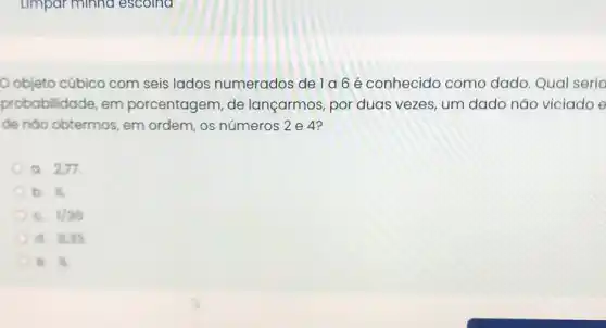 objeto cúbico com seis lados numerados de la 6 é conhecido como dado. Qual seria
probabilidade, em porcentagem, de lançarmos, por duas vezes, um dado não viciado e
de nào obtermos, em ordem, os números 2 e 4?
a. 2,77
b. is
1/35
d. 8.33
di (1)/(3)