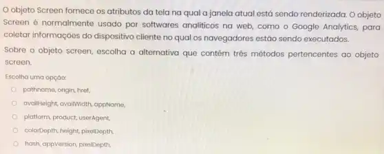 objeto Screen fornece os atributos da tela na qual a janela atual está sendo renderizada O objeto
Screen é normalmente usado por softwares analiticos na web como o Google Analytics, para
coletar informações do dispositivo cliente no qual os navegadores estão sendo executados.
Sobre o objeto screen escolha a alternativa que contém três métodos pertencentes ao objeto
screen.
Escolha uma opção:
pathname, origin, href,
availHeight, availWidth appName,
platform, product, userAgent
colorDepth, height, pixelDepth
hash, appVersion, pixelDepth,