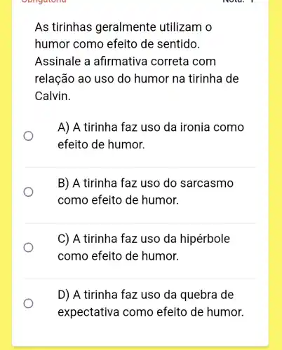 Obligatoria
As tirinhas geralmente utilizam o
humor como efeito de sentido.
Assinale a afirmativa I correta com
relação ao uso do humor na tirinha de
Calvin.
A) A tirinha faz uso da ironia como
efeito de humor.
B) A tirinha faz uso do sarcasmo
como efeito de humor.
C) A tirinha faz uso da hipérbole
como efeito de humor.
D) A tirinha faz uso da quebra de
expectative a como efeito de humor.
Nota, I