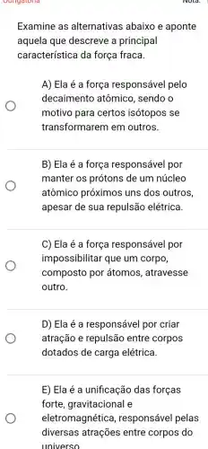 Obligatoria
Examine as alternativas abaixo e aponte
aquela que descreve a principal
característica da força fraca.
A) Ela é a força responsável pelo
decaimento atômico, sendo o
motivo para certos isótopos se
transformarem em outros.
B) Ela é a força responsável por
manter os prótons de um núcleo
atômico próximos uns dos outros
apesar de sua repulsão elétrica.
C) Ela é a força responsável por
impossibilitar que um corpo,
composto por átomos, atravesse
outro.
D) Ela é a responsável por criar
atração e repulsão entre corpos
dotados de carga elétrica.
Nold.
E) Ela é a unificação das forças
forte ,gravitacional e
eletromagnética , responsável pelas
diversas atrações entre corpos do
universo