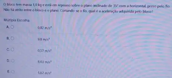 Obloco tem massa 1,0 kg e está em repouso sobre o plano inclinado de 35^circ  com a horizontal, preso pelo fio.
Não há atrito entre o bloco e o plano. Cortando-se o fio, qualé a aceleração adquirida pelo bloco?
Múltipla Escolha:
A.
B.
C.
D.
E.