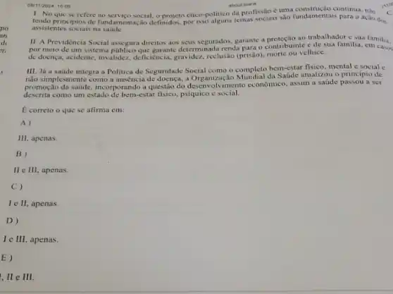 OBM12024, 1005
about blank
1. No que se refere social, o projeto ético-politico da profissão cuma construção continua, nào
tendo principios de fundamentação definidos, por isso alguns temas sociais são fundamentais para a ação dos
assistentes sociais na saude.
II. A Previdència Social assegura direitos aos scus segurados, garante a proteção ao trabalhador e sua familia.
por meio de um sistema que garante determinada renda para o contribuinte e de sha familia. familia,
de doença, acidente, invalidez deficiencia, gravidez, reclusio (prissio)morte ou velhice.
III. Já a saúde integra a Politica de Seguridade Social como o completo bem-estar fisico, mental e social e
não simplesmente como a auséncia de doença, a Organizaçãc da Saúde atualizou o principio de
promoção da saide, incorporando a questio do desenvolvimento econômico assim a saúde passou a ser
descrita como um estado de berm-estar fisico, psquico esocial.
E correto o que se afirma em:
A)
III, apenas.
B)
II e III, apenas.
C)
Ie II apenas.
D)
le III apenas.
E)
I,IIeIII.
C