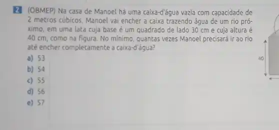 (OBMEP) Na casa de Manoel há uma caixa-d'água vazia com capacidade de
2 metros cúbicos Manoel vai encher a caixa trazendo água de um rio pró-
ximo, em uma lata cuja base é um quadrado de lado 30 cm e cuja altura e
40 cm, como na figura. No mínimo , quantas vezes Manoel precisará ir ao rio
até encher completamente a caixa -d'água?
a) 53
b) 54
c) 55
d) 56
e) 57
square