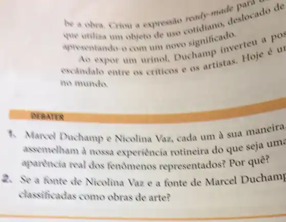 be a obra. Criou a expressão
made slocado
apresentando-o com um novo significationerteu
Ao expor um urinol Duchamp escindalo entre os criticos e os artistas. Hoje eur
no mundo.
to Marcel Duchamp e Nicolina Vaz.cada um a sua maneira
assemelham a nossa experiencia rotineira do que seja um
aparenci real dos tenomenos representados'Por quê?
2. Se a fonte de Nicolina Vaz e a fonte de Marcel Duchamp
classificadas como obras de arte?
DEBATER