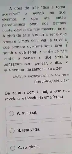 A obra de arte "fixa e torna
acessivel'- mundo em que
vivemos que até então
percebiamos sem nos darmos
conta dele e de nós mesmos nele.
A obra de arte nos dá a ver o que
sempre vimos sem ver,a ouvir o
que sempre ouvimos sem ouvir . a
sentir o que sempre sentimos sem
sentir,a pensar o que sempre
pensamos sem pensar, a dizer o
que sempre dissemos sem dizer.
CHAUI, M . Iniciação à filosofia. São Paulo:
Editora Ática , 2016. p. 297.
De acordo com Chaui . a arte nos
revela a realidade de uma forma
A. racional.
B. renovada
C. religiosa.