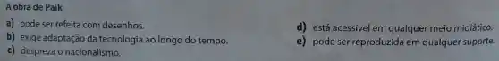 A obra de Paik
a) pode ser refeita com desenhos.
d) está acessível em qualquer meio midiático.
b) exige adaptação da tecnologia ao longo do tempo.
e) pode ser reproduzida em qualquer suporte.
c) despreza o nacionalismo.