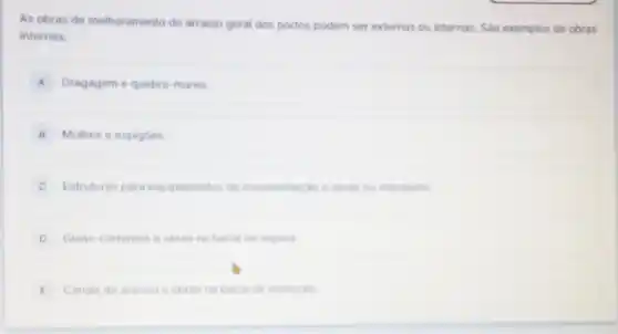 As obras de melhor amento do arranjo geral dos portos podem ser externas ou internas. Sáo exemplos de obras
internas:
A Dragagem e quebra -mares.
B Molhes e espigoes
Estruturas para equipamentos de movimentag do e obras no retroporto
D Guias-correntes e obras na bacia de espera
E Canais de acesso e obras na bacia de evolugio