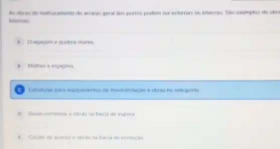 As obras de melhoramento do arranjo geral dos portos podem ser externas ou internas . Sáo exemplos de obra
internas:
A Dragagem e quebra -mares.
B Molhes e espigoes.
C Estruturas para equipamentos de movimentação e obras no retroporto.
D Guias-correntes e obras na bacia de espera.
E Canais de acesso e obras s na bacia de evolução.