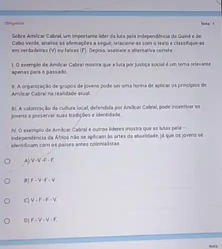 Obrigaldria
Sobre Amilcar Cabral, um importante lider da luta pela Independência da Guiné e do
Cabo Verde, analise os afirmações a seguir, relacione-as com o texto e classifique-as
em verdadelros (V) ou falsas (F). Depols, assinale a alternativa correta.
1. O exemplo de Amilcar Cabral mostra que a luta por justiça social é um tema relevante
apenas para o passado.
II. A organização de grupos de jovens pode ser uma forma de aplicar os principlos de
Amilcar Cabral na realidade atual.
III. A valorização da cultura local, defendida por Amilcar Cabral, pode incentivar os
Jovens a preservar suas tradições e identidade.
IV. O exemplo de Amilcar Cabral e outros lideres mostra que as lutas pela
independéncia da Áfricá não se aplicam às ortes da atualidade, já que os Jovens se
identificam com os palses antes colonialistas.
A) V-V-F-F.
B) F-V-F . V.
C)V-F-F-V.
D) F-V-V-F.
Nota: 1