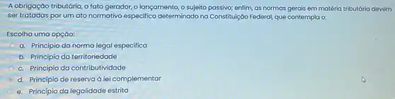 A obrigação tributária, o fato gerador, o lançamento , o sujeito passivo; enfim as normas gerais em matéria tributária devem
ser tratadas por um ato normativo especifico determinado na Constituição Federal, que contempla o:
Escolha uma opção:
a. Princípio da norma legal especifica
b. Princípio da territoriedade
c. Princípio da contributividade
d. Princípio de reserva à lei complementar
e. Princípio da legalidade estrita