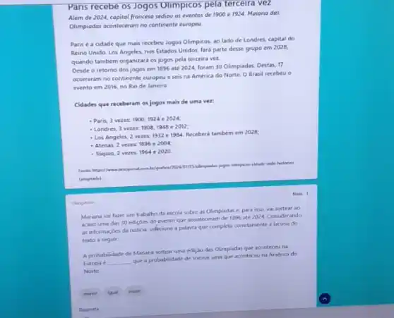 Obrigatina
Paris recebe os Jogos Olimpicos pela terceira vezz
Além de 2024, capital franceso sediou os eventos de 1900 e 1924 Maioria das
Olimpiodos oconteceram no continent europeu.
Paris é a cidade que mais recebeu Jogos Olimpicos, ao lado de Londres, capital do
Reino Unido. Los Angeles.nos Estados Unidos, fará parte desse grupo em 2028,
quando também organizará os jogos pela terceira vez.
Desde o retorno dos jogos em 1896 até 2024, foram 30 Olimpiadas Destas, 17
ocorreram no continente europev e seis na América do Norte. O Brasil recebeu o
evento em 2016, no Rio de Janeiro
Cidades que receberam os jogos mais de uma ver
- Paris, 3 vezes. 1900,1924e2024
- Londres, 3 vezes: 1908,1948 e 2012;
- Los Angeles, 2 vezes 1932 e 1984. Recebera também em 2028;
- Atenas, 2 vezes: 1896 e 2004
- Tóquio, 2 vezes: 1964 e 2020
Fonte hitps//www.nexojomal.com be/grafico
Solimpiadas jogos olimpicos-cidade sede-historico
(adaptado).
Nots: 1
Mariana vai fazer um trabalho da escola sobre as Olimpiadas e, para isso, vai sortear ao
acaso uma das 30 ediçóes do evento que aconteceram de 1896 até 2024. Considerando
as informaçóes da noticia selecione a palavra que completa corretamente a lacuna do
texto a seguir:
A probabilidade de Mariana sortear uma ediçǎo das Olimpladas que aconteceu na
Europa é __
que a probabilidade de sortear uma que aconteceu na América do
Norte.