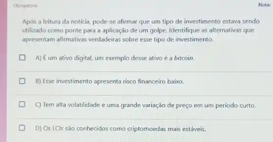 Obrigatóna
Após a leitura da notícia, pode-se afirmar que um tipo de investimento estava sendo
utilizado como ponte para a aplicação de um golpe. Identifique as alternativas que
apresentam afirmativas verdadeiras sobre esse tipo de investimento.
A) É um ativo digital, um exemplo desse ativo é a bitcoin.
B) Esse investimento apresenta risco financeiro baixo.
C) Tem alta volatilidade e uma grande variação de preço em um período curto.
D) Os LCls são conhecidos como criptomoedas mais estáveis.