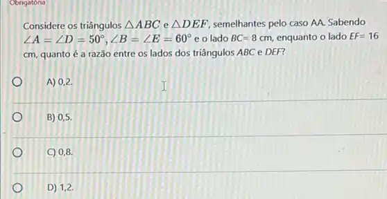 Obrigatóna
Considere os triângulos Delta ABC e Delta DEF semelhantes pelo caso AA.Sabendo
angle A=angle D=50^circ ,angle B=angle E=60^circ  e o lado BC=8cm enquanto o lado EF=16
cm, quanto é a razão entre os lados dos triângulos ABC e DEF?
A) 0,2
B) 0,5 .
C) 0,8
D) 1,2.