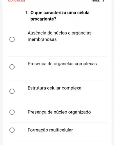 Obrigatoria
1. 0 que caracterize uma célula
procarionte?
Ausência de núcleo e organelas
membranosas
Presença de organelas complexas
Estrutura celular complexa
Presença de núcleo organizado
Formação multicelular
Nota: I