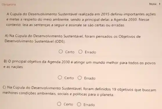 Obrigatoria
A Cúpula do Desenvolvimento Sustentável realizada em 2015 definiu importantes ações
e metas a respeito do meio ambiente, sendo a principal delas a Agenda 2030. Nesse
contexto, leia as sentenças a seguir e assinale se são certas ou erradas.
A) Na Cúpula do Desenvolvimento Sustentável foram pensados os Objetivos de
Desenvolvimento Sustentável (ODS).
Certo
Errado
B) O principal objetivo da Agenda 2030 é atingir um mundo melhor para todos os povos
e as naçoes
Certo Errado
C) Na Cúpula do Desenvolvimento Sustentável foram definidos 19 objetivos que buscam
melhores condiçoes ambientais sociais e politicas para o planeta.
Certo Errado
Nota: 1