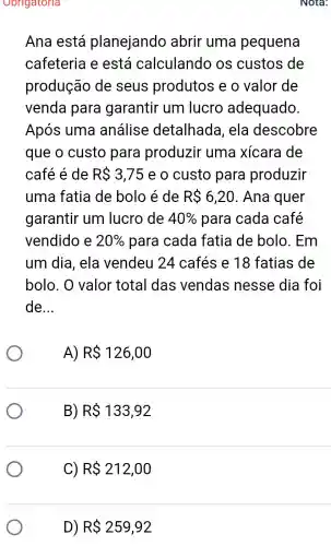 Obrigatoria
Ana está planejando abrir uma pequena
cafeteria e está calculando os custos de
produção de seus produtos e o valor de
venda para garantir um lucro adequado.
Após uma análise detalhada , ela descobre
que o custo para produzir uma xícara de
café é de R 3,75 e o custo para produzir
uma fatia de bolo é de R 6,20 . Ana quer
garantir um lucro de 40%  para cada café
vendido e 20%  para cada fatia de bolo . Em
um dia, ela vendeu 24 cafés e 18 fatias de
bolo. O valor total das vendas nesse dia foi
de __
A) R 126,00
B) R 133,92
C) R 212,00
D) R 259,92
Nota: