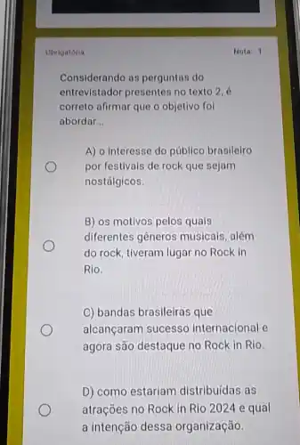 Obrigatoria
Considerando as perguntas do
entrevistador presentes no texto 2, é
correto afirmar que o objetivo fol
abordar __
A) o interesse do público brasileiro
por festivals de rock que sejam
nostálgicos.
B) os motivos pelos quais
diferentes gêneros musicais, além
do rock, tiveram lugar no Rock in
Rio.
C) bandas brasileiras que
alcançaram sucesso internacional e
agora são destaque no Rock in Rio.
D) como estariam distribuídas as
atrações no Rock in Rio 2024 e qual
a intenção dessa organização
Nota: 1