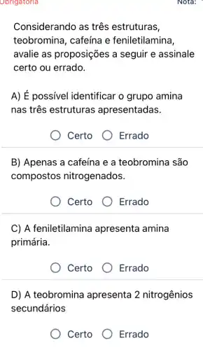 Obrigatoria
Considerando as três estruturas,
teobromina , cafeína e feniletilamina,
avalie as proposições a seguir e assinale
certo ou errado.
A) É possivel identificar o grupo amina
nas três estruturas ; apresentadas.
Certo
B) Apenas a cafeína e a teobromina são
compostos nitrogenados.
Certo
Errado
C) A feniletilamina apresenta amina
primária.
Certo
Errado
D) A teobromina apresenta 2 nitrogênios
secundários
Certo
Errado
Errado
Nota: