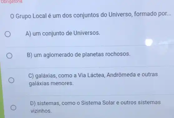 Obrigatoria
Grupo Local é um dos conjuntos do Universo, formado por __
A) um conjunto de Universos.
B) um aglomerado de planetas rochosos.
C) galáxias, como a Via Láctea Andrômeda e outras
galáxias menores.
D) sistemas, como o Sistema Solar e outros sistemas
vizinhos.