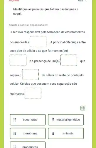 Obrigatoria
Identifique as palavras que faltam nas lacunas a
seguir.
Arraste e solte as opçōes abaixo:
ser vivo responsável pela formação de estromatolitos
possui células square  A principal diferença entre
esse tipo de célula e as que formam os(as)
square 
square 
separa o square  da célula do resto do conteúdo
celular. Células que possuem essa separação são
chamadas square 
eucariotas
membrana
procariotas
material genético
animais
Nota: 1